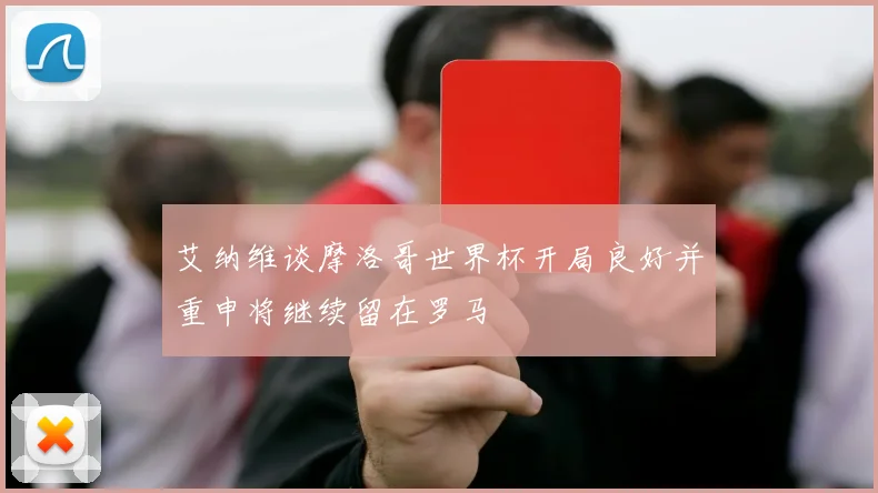 艾纳维谈摩洛哥世界杯开局良好并重申将继续留在罗马
