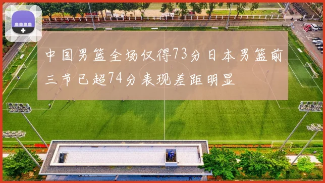 中国男篮全场仅得73分日本男篮前三节已超74分表现差距明显
