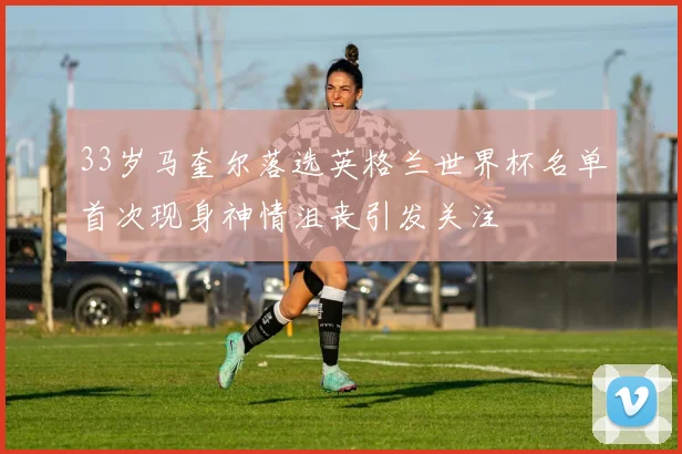 33岁马奎尔落选英格兰世界杯名单首次现身神情沮丧引发关注