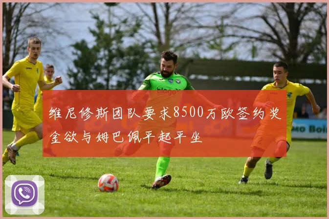 维尼修斯团队要求8500万欧签约奖金欲与姆巴佩平起平坐