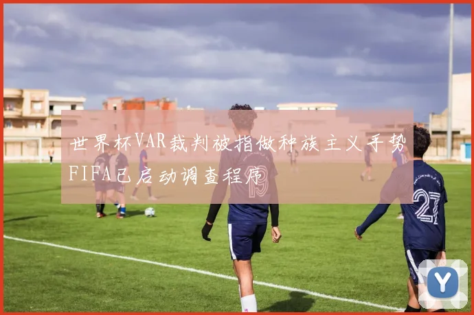 世界杯VAR裁判被指做种族主义手势FIFA已启动调查程序