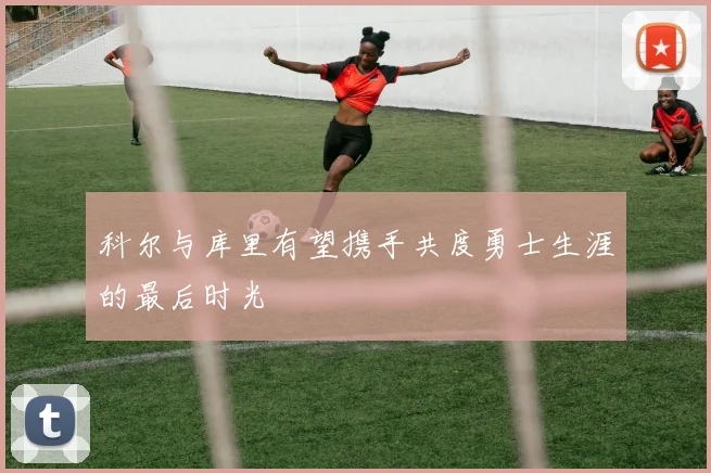 科尔与库里有望携手共度勇士生涯的最后时光