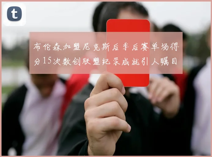 布伦森加盟尼克斯后季后赛单场得分15次数创联盟纪录成就引人瞩目