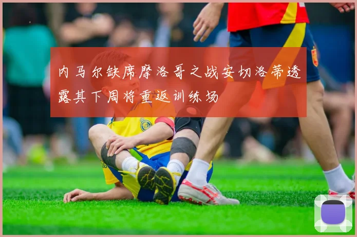 内马尔缺席摩洛哥之战安切洛蒂透露其下周将重返训练场