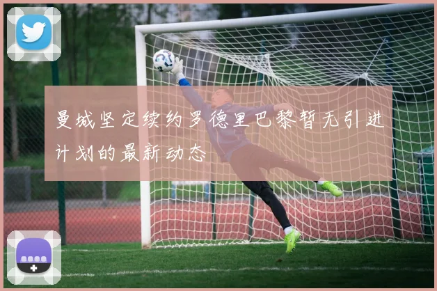 曼城坚定续约罗德里巴黎暂无引进计划的最新动态