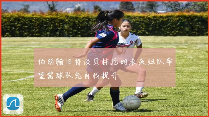 伯明翰旧将谈贝林厄姆未来归队希望需球队先自我提升