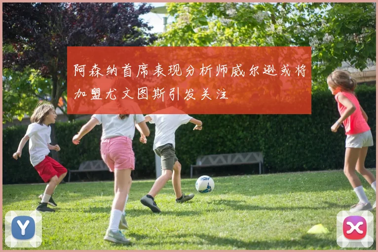 阿森纳首席表现分析师威尔逊或将加盟尤文图斯引发关注