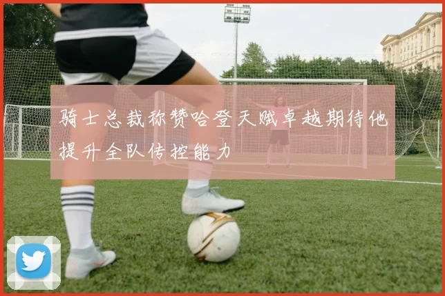 骑士总裁称赞哈登天赋卓越期待他提升全队传控能力