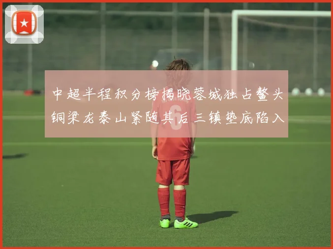中超半程积分榜揭晓蓉城独占鳌头铜梁龙泰山紧随其后三镇垫底陷入困境