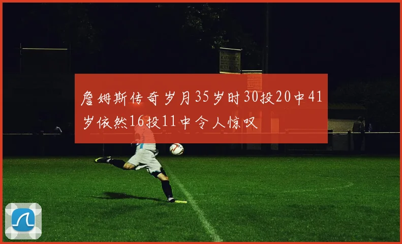 詹姆斯传奇岁月35岁时30投20中41岁依然16投11中令人惊叹