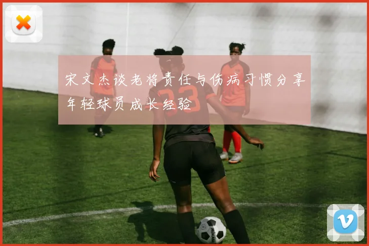 宋文杰谈老将责任与伤病习惯分享年轻球员成长经验