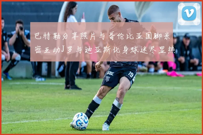 巴特勒分享照片与哥伦比亚国脚亲密互动J罗与迪亚斯化身球迷尽显热情