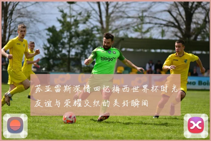 苏亚雷斯深情回忆梅西世界杯时光友谊与荣耀交织的美好瞬间