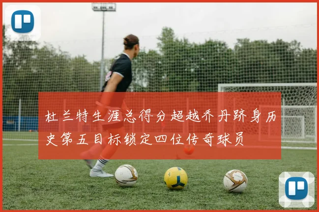杜兰特生涯总得分超越乔丹跻身历史第五目标锁定四位传奇球员