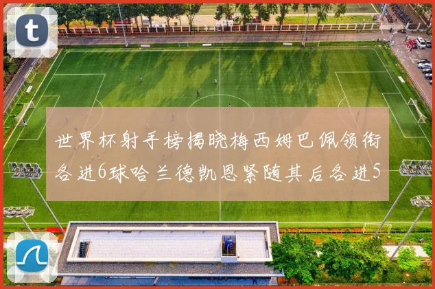 世界杯射手榜揭晓梅西姆巴佩领衔各进6球哈兰德凯恩紧随其后各进5球