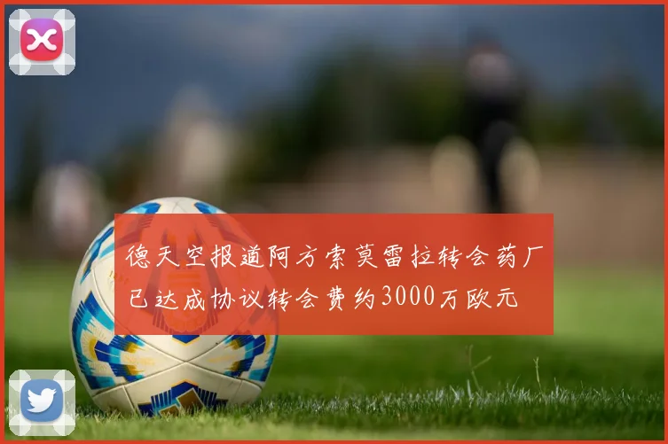 德天空报道阿方索莫雷拉转会药厂已达成协议转会费约3000万欧元