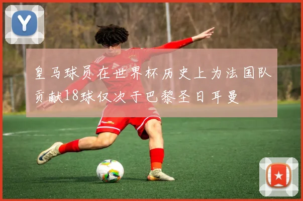 皇马球员在世界杯历史上为法国队贡献18球仅次于巴黎圣日耳曼