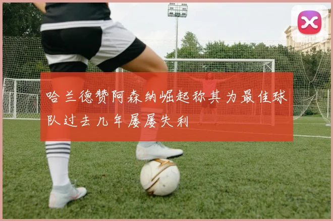 哈兰德赞阿森纳崛起称其为最佳球队过去几年屡屡失利