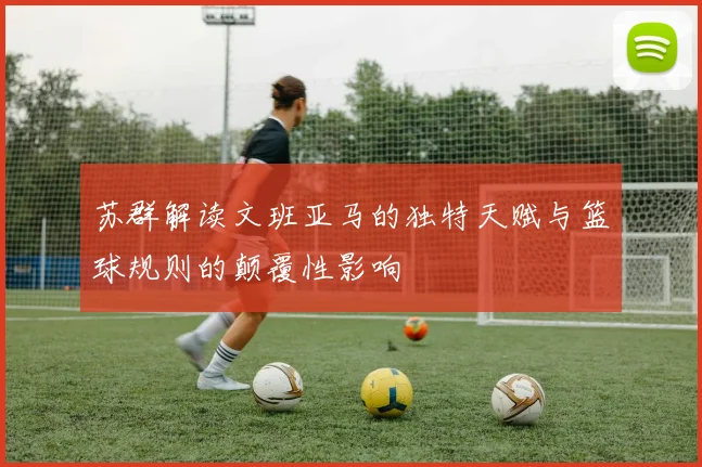 苏群解读文班亚马的独特天赋与篮球规则的颠覆性影响