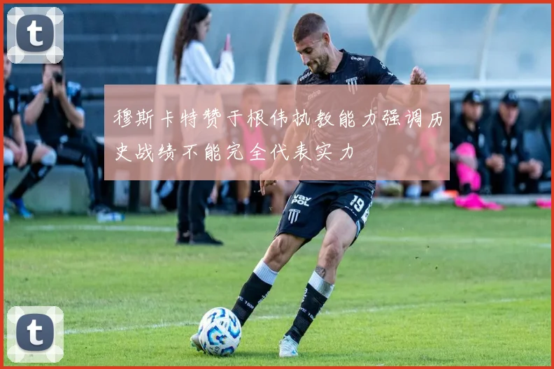 穆斯卡特赞于根伟执教能力强调历史战绩不能完全代表实力