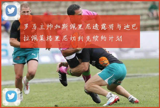 罗马主帅加斯佩里尼透露将与迪巴拉佩莱格里尼切利克续约计划
