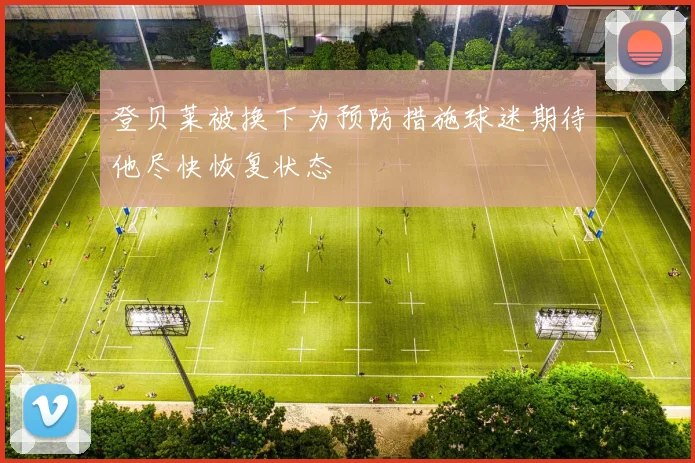 登贝莱被换下为预防措施球迷期待他尽快恢复状态