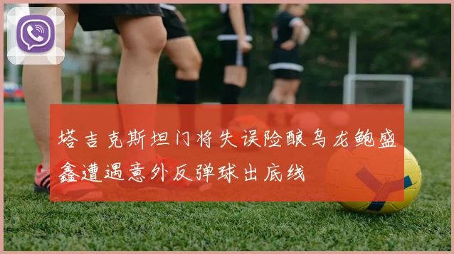 塔吉克斯坦门将失误险酿乌龙鲍盛鑫遭遇意外反弹球出底线