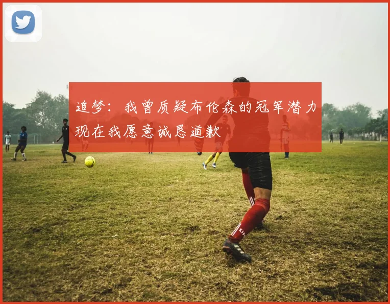 追梦：我曾质疑布伦森的冠军潜力现在我愿意诚恳道歉