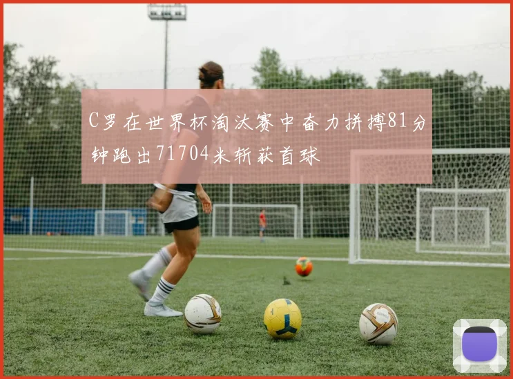 C罗在世界杯淘汰赛中奋力拼搏81分钟跑出71704米斩获首球