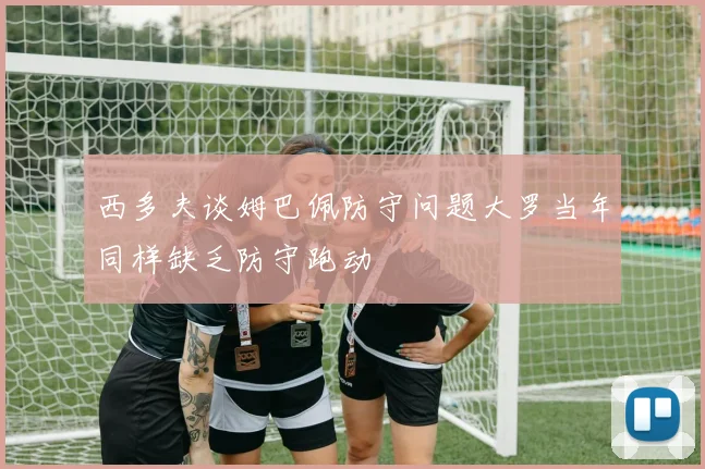 西多夫谈姆巴佩防守问题大罗当年同样缺乏防守跑动
