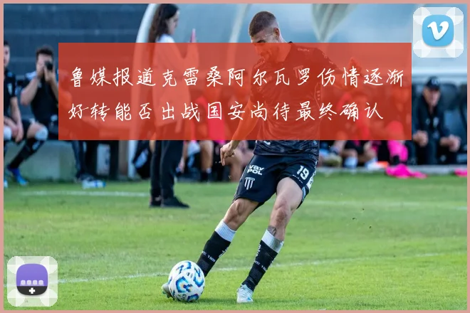 鲁媒报道克雷桑阿尔瓦罗伤情逐渐好转能否出战国安尚待最终确认